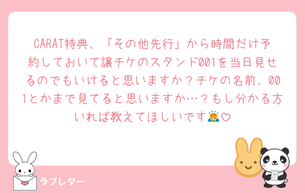 CARAT特典、「その他先行」から時間だけ予約しておいて譲チケのスタンド001を当日見せるのでもいけると思いますか？チケの名前、001とかまで見てると思いますか…？もし分かる方いれば教えてほしいです🙇