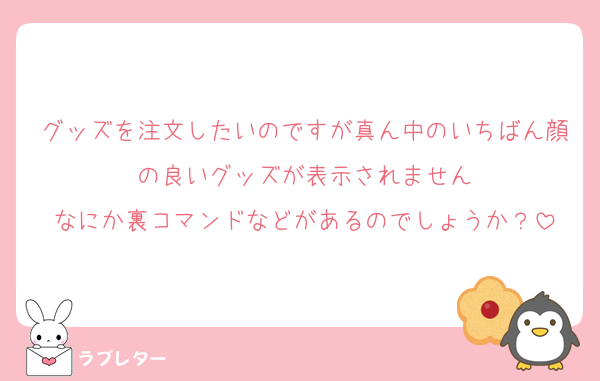 グッズを注文したいのですが真ん中のいちばん顔の良いグッズが表示されません
なにか裏コマンドなどがあるのでしょうか？