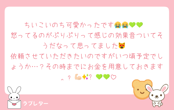 ちいこいのち可愛かったです😭😭💚💚
怒ってるのがぷりぷりって感じの効果音ついてそうだなって思ってました😻
依頼させていただきたいのですがいつ頃予定でしょうか…？その時までにお金を用意しておきます•︡ ·̫ •︠💪🏻✨💚💚