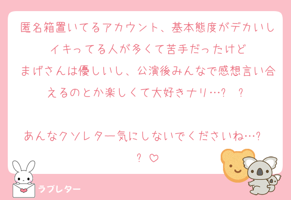 匿名箱置いてるアカウント、基本態度がデカいしイキってる人が多くて苦手だったけど
まげさんは優しいし、公演後みんなで感想言い合えるのとか楽しくて大好きナリ…߹ ߹

あんなクソレター気にしないでくださいね…߹ ߹