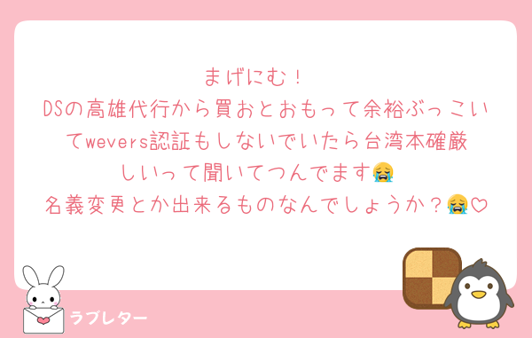 まげにむ！
DSの高雄代行から買おとおもって余裕ぶっこいてwevers認証もしないでいたら台湾本確厳しいって聞いてつんでます😭
名義変更とか出来るものなんでしょうか？😭