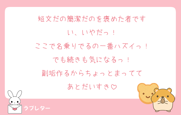 短文だの簡潔だのを褒めた者です
い、いやだっ！
ここで名乗りでるの一番ハズイっ！
でも続きも気になるっ！
副垢作るからちょっとまってて
あとだいすき