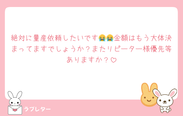 絶対に量産依頼したいです😭😭金額はもう大体決まってますでしょうか？またリピーター様優先等ありますか？