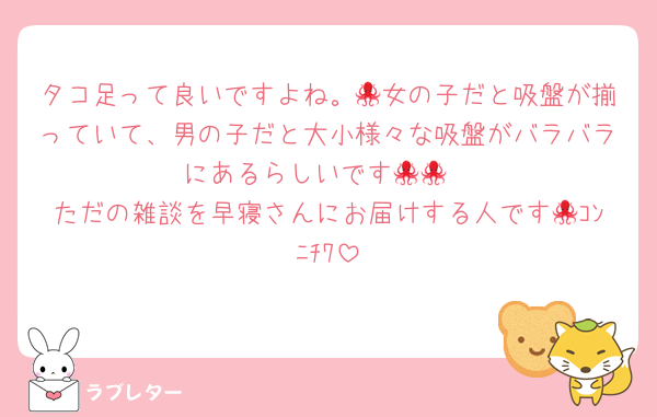 タコ足って良いですよね。🐙女の子だと吸盤が揃っていて、男の子だと大小様々な吸盤がバラバラにあるらしいです🐙🐙
ただの雑談を早寝さんにお届けする人です🐙ｺﾝﾆﾁﾜ