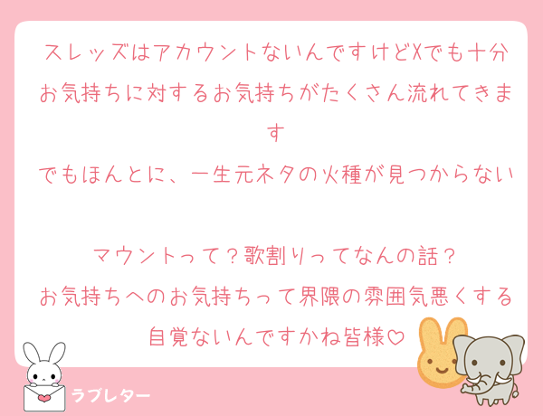 スレッズはアカウントないんですけどXでも十分お気持ちに対するお気持ちがたくさん流れてきます
でもほんとに、一生元ネタの火種が見つからない
マウントって？歌割りってなんの話？
お気持ちへのお気持ちって界隈の雰囲気悪くする自覚ないんですかね皆様