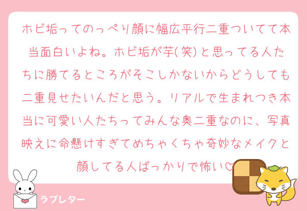 ホビ垢ってのっぺり顔に幅広平行二重ついてて本当面白いよね。ホビ垢が芋(笑)と思ってる人たちに勝てるところがそこしかないからどうしても二重見せたいんだと思う。リアルで生まれつき本当に可愛い人たちってみんな奥二重なのに、写真映えに命懸けすぎてめちゃくちゃ奇妙なメイクと顔してる人ばっかりで怖い