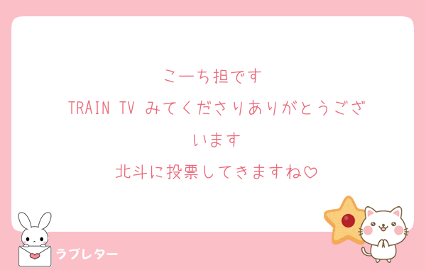 こーち担です 
TRAIN TV みてくださりありがとうございます
北斗に投票してきますね