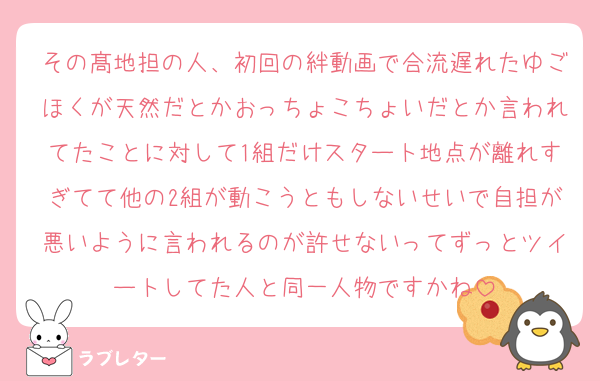 その髙地担の人、初回の絆動画で合流遅れたゆごほくが天然だとかおっちょこちょいだとか言われてたことに対して1組だけスタート地点が離れすぎてて他の2組が動こうともしないせいで自担が悪いように言われるのが許せないってずっとツイートしてた人と同一人物ですかね