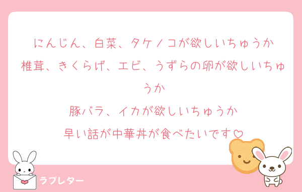 にんじん、白菜、タケノコが欲しいちゅうか
椎茸、きくらげ、エビ、うずらの卵が欲しいちゅうか
豚バラ、イカが欲しいちゅうか
早い話が中華丼が食べたいです
