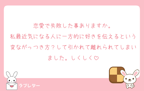 恋愛で失敗した事ありますか。
私最近気になる人に一方的に好きを伝えるという変ながっつき方？して引かれて離れられてしまいました。しくしく