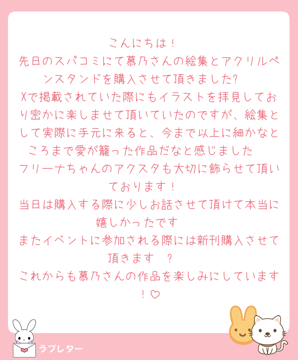 こんにちは！
先日のスパコミにて慕乃さんの絵集とアクリルペンスタンドを購入させて頂きました✨
Xで掲載されていた際にもイラストを拝見しており密かに楽しませて頂いていたのですが、絵集として実際に手元に来ると、今まで以上に細かなところまで愛が籠った作品だなと感じました♡
フリーナちゃんのアクスタも大切に飾らせて頂いております！
当日は購入する際に少しお話させて頂けて本当に嬉しかったです🫶
またイベントに参加される際には新刊購入させて頂きます〜✨️
これからも慕乃さんの作品を楽しみにしています！