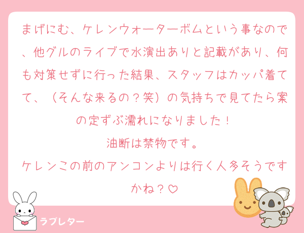 まげにむ、ケレンウォーターボムという事なので、他グルのライブで水演出ありと記載があり、何も対策せずに行った結果、スタッフはカッパ着てて、（そんな来るの？笑）の気持ちで見てたら案の定ずぶ濡れになりました！
油断は禁物です。
ケレンこの前のアンコンよりは行く人多そうですかね？