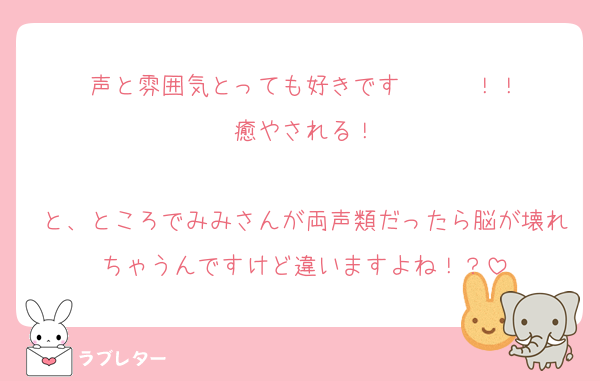 声と雰囲気とっても好きです〜〜〜！！
癒やされる！

と、ところでみみさんが両声類だったら脳が壊れちゃうんですけど違いますよね！？