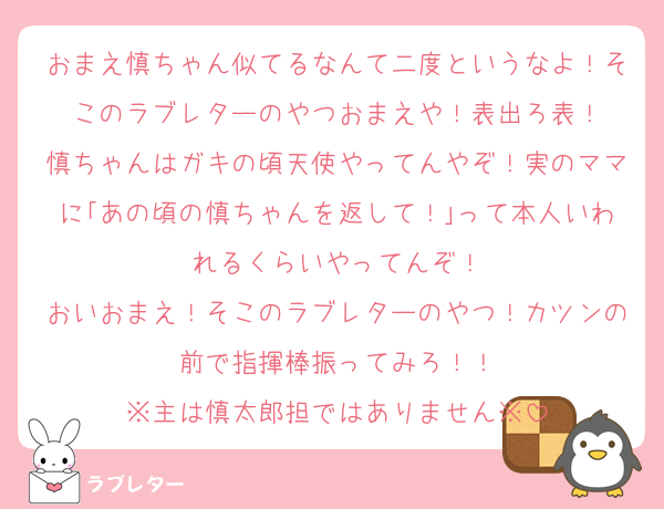 おまえ慎ちゃん似てるなんて二度というなよ！そこのラブレターのやつおまえや！表出ろ表！
慎ちゃんはガキの頃天使やってんやぞ！実のママに｢あの頃の慎ちゃんを返して！｣って本人いわれるくらいやってんぞ！
おいおまえ！そこのラブレターのやつ！カツンの前で指揮棒振ってみろ！！
※主は慎太郎担ではありません※