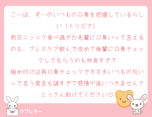 こ…は、ず…のいつもの口臭を把握しているらしい（トリビア）
前日ニンニク食べ過ぎた先輩に口臭いって言えるのも、ブレスケア飲んで改めて後輩に口臭チェックしてもらうのも仲良すぎて
極め付けは再口臭チェックで大丈夫いつもの匂いって言う発言も謎すぎて感情が追いつきませんさとうさん助けてください