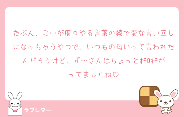 たぶん、こ…が度々やる言葉の綾で変な言い回しになっちゃうやつで、いつもの匂いって言われたんだろうけど、ず…さんはちょっとｵﾓﾛｷﾓがってましたね