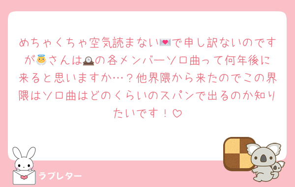 めちゃくちゃ空気読まない💌で申し訳ないのですが👼さんは🕰️の各メンバーソロ曲って何年後に来ると思いますか…？他界隈から来たのでこの界隈はソロ曲はどのくらいのスパンで出るのか知りたいです！