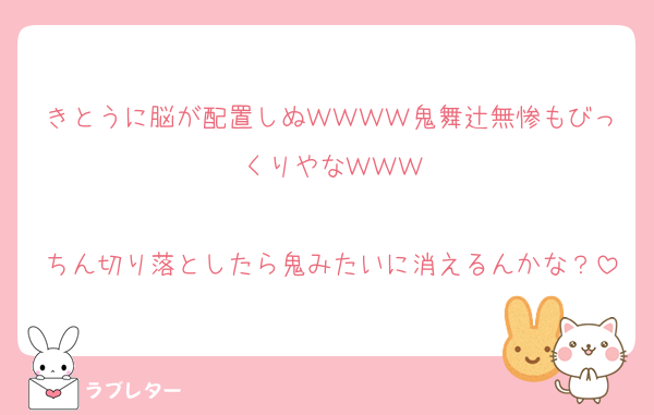 きとうに脳が配置しぬＷＷＷＷ鬼舞辻無惨もびっくりやなＷＷＷ

ちん切り落としたら鬼みたいに消えるんかな？