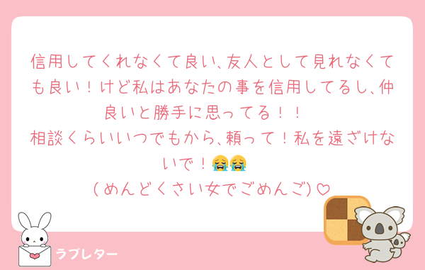 信用してくれなくて良い､友人として見れなくても良い！けど私はあなたの事を信用してるし､仲良いと勝手に思ってる！！
相談くらいいつでもから､頼って！私を遠ざけないで！😭😭
(めんどくさい女でごめんご)