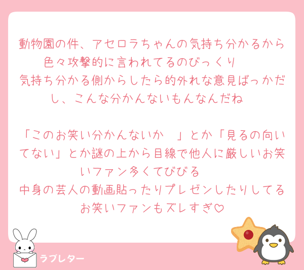 動物園の件、アセロラちゃんの気持ち分かるから色々攻撃的に言われてるのびっくり🥲
気持ち分かる側からしたら的外れな意見ばっかだし、こんな分かんないもんなんだね

「このお笑い分かんないか〜」とか「見るの向いてない」とか謎の上から目線で他人に厳しいお笑いファン多くてびびる🥲
中身の芸人の動画貼ったりプレゼンしたりしてるお笑いファンもズレすぎ