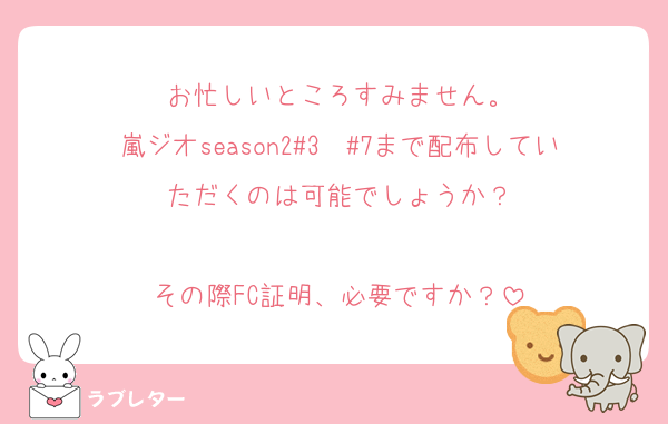 お忙しいところすみません。
嵐ジオseason2#3〜#7まで配布していただくのは可能でしょうか？

その際FC証明、必要ですか？