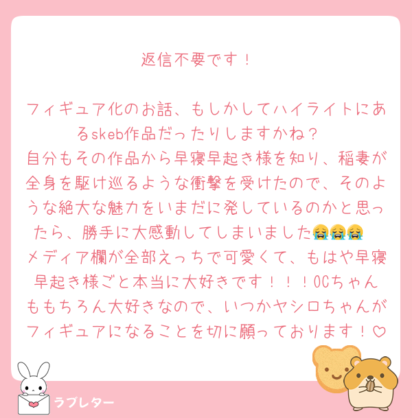 返信不要です！

フィギュア化のお話、もしかしてハイライトにあるskeb作品だったりしますかね？
自分もその作品から早寝早起き様を知り、稲妻が全身を駆け巡るような衝撃を受けたので、そのような絶大な魅力をいまだに発しているのかと思ったら、勝手に大感動してしまいました😭😭😭
メディア欄が全部えっちで可愛くて、もはや早寝早起き様ごと本当に大好きです！！！OCちゃんももちろん大好きなので、いつかヤシロちゃんがフィギュアになることを切に願っております！