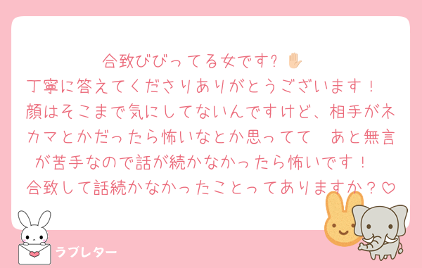 合致びびってる女です✋🏻
丁寧に答えてくださりありがとうございます！
顔はそこまで気にしてないんですけど、相手がネカマとかだったら怖いなとか思ってて🥲あと無言が苦手なので話が続かなかったら怖いです！
合致して話続かなかったことってありますか？