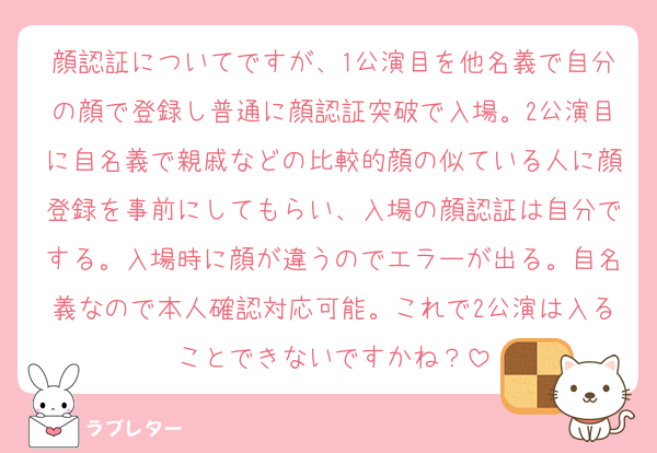 顔認証についてですが、1公演目を他名義で自分の顔で登録し普通に顔認証突破で入場。2公演目に自名義で親戚などの比較的顔の似ている人に顔登録を事前にしてもらい、入場の顔認証は自分でする。入場時に顔が違うのでエラーが出る。自名義なので本人確認対応可能。これで2公演は入ることできないですかね？