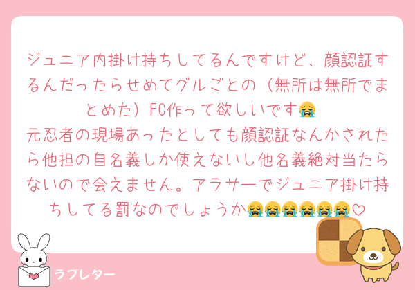 ジュニア内掛け持ちしてるんですけど、顔認証するんだったらせめてグルごとの（無所は無所でまとめた）FC作って欲しいです😭
元忍者の現場あったとしても顔認証なんかされたら他担の自名義しか使えないし他名義絶対当たらないので会えません。アラサーでジュニア掛け持ちしてる罰なのでしょうか😭😭😭😭😭😭