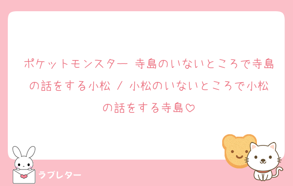ポケットモンスター 寺島のいないところで寺島の話をする小松 / 小松のいないところで小松の話をする寺島
