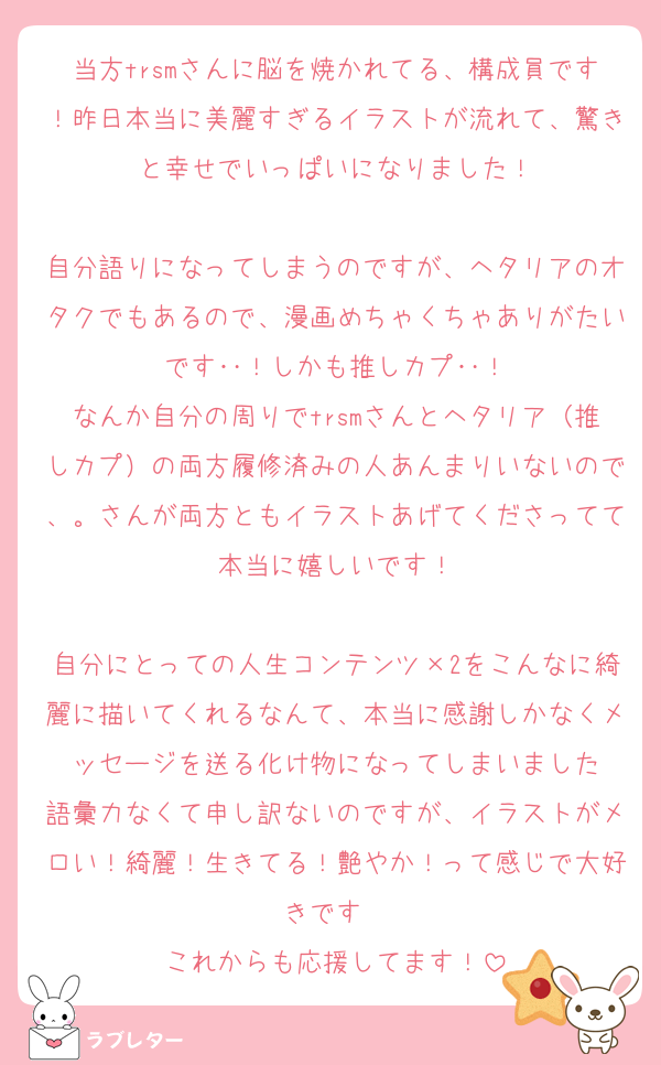 当方trsmさんに脳を焼かれてる、構成員です！昨日本当に美麗すぎるイラストが流れて、驚きと幸せでいっぱいになりました！

自分語りになってしまうのですが、ヘタリアのオタクでもあるので、漫画めちゃくちゃありがたいです‥！しかも推しカプ‥！
なんか自分の周りでtrsmさんとヘタリア（推しカプ）の両方履修済みの人あんまりいないので、。さんが両方ともイラストあげてくださってて本当に嬉しいです！

自分にとっての人生コンテンツ×2をこんなに綺麗に描いてくれるなんて、本当に感謝しかなくメッセージを送る化け物になってしまいました
語彙力なくて申し訳ないのですが、イラストがメロい！綺麗！生きてる！艶やか！って感じで大好きです❤️
これからも応援してます！