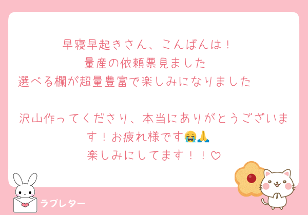 早寝早起きさん、こんばんは！
量産の依頼票見ました‼️
選べる欄が超量豊富で楽しみになりました🥹🤍🤍
沢山作ってくださり、本当にありがとうございます！お疲れ様です😭🙏
楽しみにしてます！！