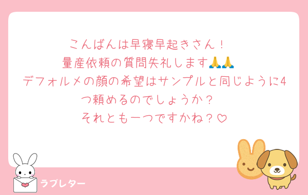 こんばんは早寝早起きさん！
量産依頼の質問失礼します🙏🙏
デフォルメの顔の希望はサンプルと同じように4つ頼めるのでしょうか？
それとも一つですかね？