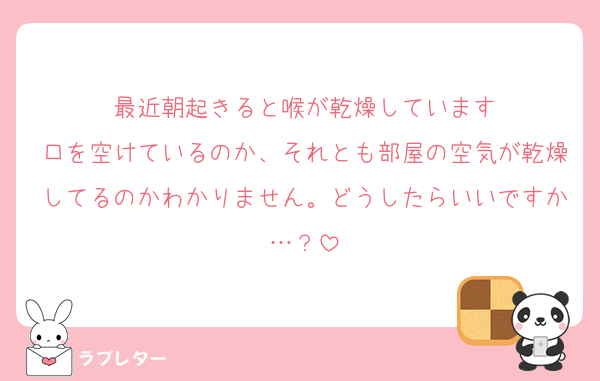 最近朝起きると喉が乾燥しています
口を空けているのか、それとも部屋の空気が乾燥してるのかわかりません。どうしたらいいですか…？