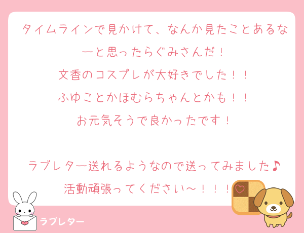 タイムラインで見かけて、なんか見たことあるなーと思ったらぐみさんだ！
文香のコスプレが大好きでした！！
ふゆことかほむらちゃんとかも！！
お元気そうで良かったです！

ラブレター送れるようなので送ってみました♪
活動頑張ってください～！！！