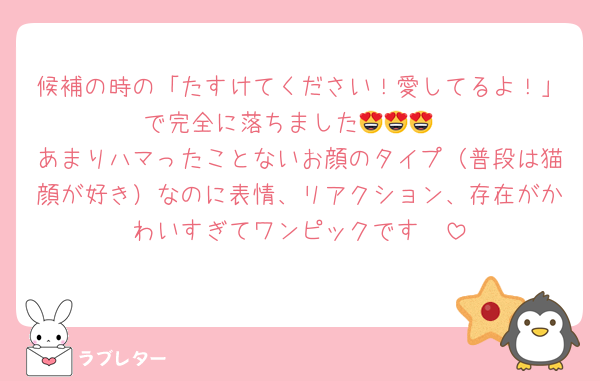 候補の時の「たすけてください！愛してるよ！」で完全に落ちました😍😍😍
あまりハマったことないお顔のタイプ（普段は猫顔が好き）なのに表情、リアクション、存在がかわいすぎてワンピックです❣️