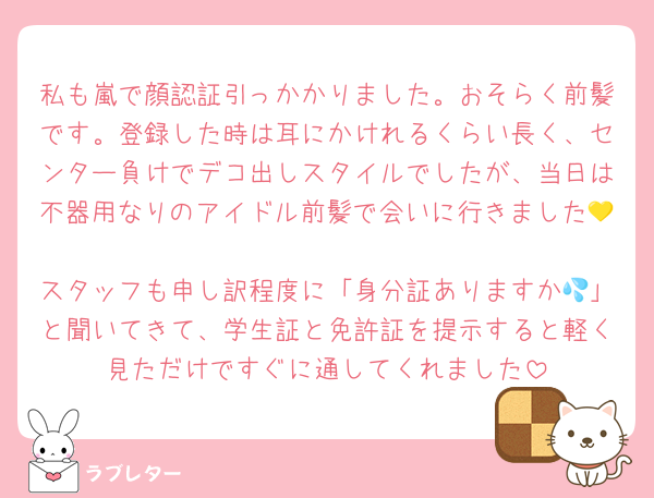 私も嵐で顔認証引っかかりました。おそらく前髪です。登録した時は耳にかけれるくらい長く、センター負けでデコ出しスタイルでしたが、当日は不器用なりのアイドル前髪で会いに行きました💛
スタッフも申し訳程度に「身分証ありますか💦」と聞いてきて、学生証と免許証を提示すると軽く見ただけですぐに通してくれました