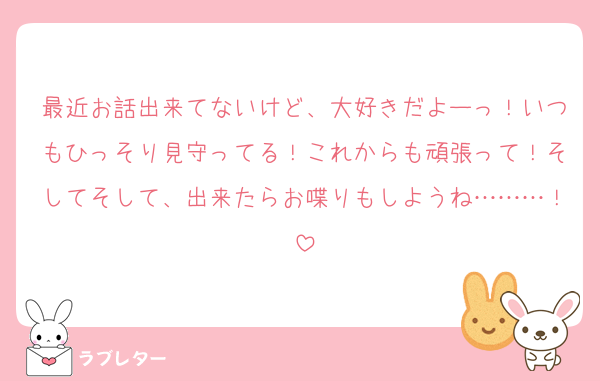 最近お話出来てないけど、大好きだよーっ！いつもひっそり見守ってる！これからも頑張って！そしてそして、出来たらお喋りもしようね………！