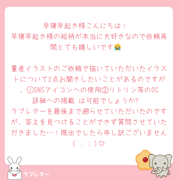 早寝早起き様こんにちは！
早寝早起き様の絵柄が本当に大好きなので依頼再開とても嬉しいです😭

量産イラストのご依頼で描いていただいたイラストについて2点お聞きしたいことがあるのですが、①SNSアイコンへの使用②リトリン等のOC詳細への掲載 は可能でしょうか?
ラブレターを最後まで遡らせていただいたのですが、答えを見つけることができず質問させていただきました…！既出でしたら申し訳ございません( ; ; )