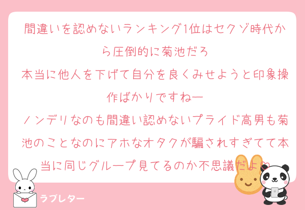 間違いを認めないランキング1位はセクゾ時代から圧倒的に菊池だろ
本当に他人を下げて自分を良くみせようと印象操作ばかりですねー
ノンデリなのも間違い認めないプライド高男も菊池のことなのにアホなオタクが騙されすぎてて本当に同じグループ見てるのか不思議だよ
