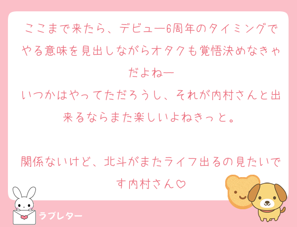 ここまで来たら、デビュー6周年のタイミングでやる意味を見出しながらオタクも覚悟決めなきゃだよねー
いつかはやってただろうし、それが内村さんと出来るならまた楽しいよねきっと。

関係ないけど、北斗がまたライフ出るの見たいです内村さん