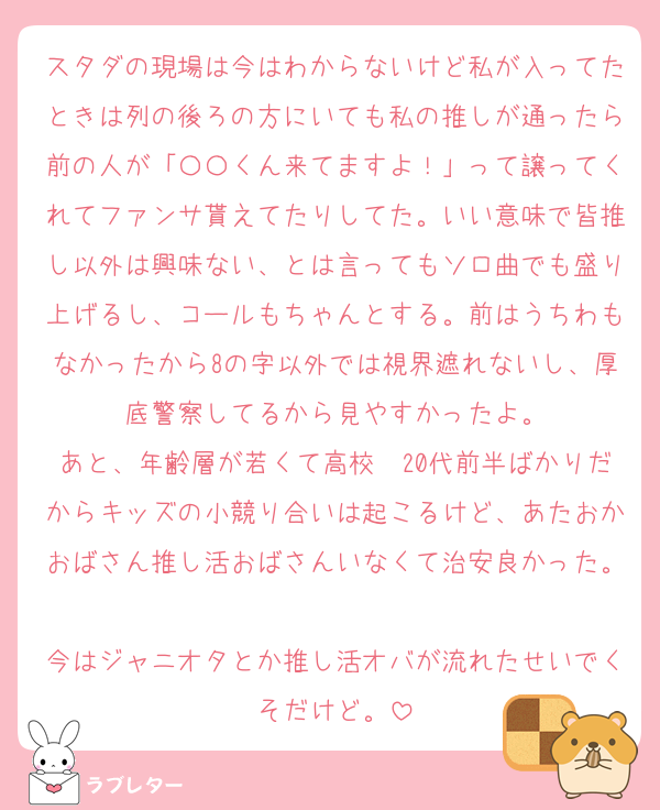 スタダの現場は今はわからないけど私が入ってたときは列の後ろの方にいても私の推しが通ったら前の人が「〇〇くん来てますよ！」って譲ってくれてファンサ貰えてたりしてた。いい意味で皆推し以外は興味ない、とは言ってもソロ曲でも盛り上げるし、コールもちゃんとする。前はうちわもなかったから8の字以外では視界遮れないし、厚底警察してるから見やすかったよ。
あと、年齢層が若くて高校〜20代前半ばかりだからキッズの小競り合いは起こるけど、あたおかおばさん推し活おばさんいなくて治安良かった。
今はジャニオタとか推し活オバが流れたせいでくそだけど。