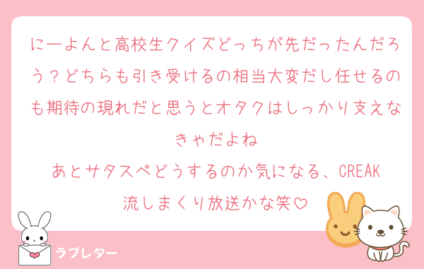 にーよんと高校生クイズどっちが先だったんだろう？どちらも引き受けるの相当大変だし任せるのも期待の現れだと思うとオタクはしっかり支えなきゃだよね
あとサタスペどうするのか気になる、CREAK流しまくり放送かな笑
