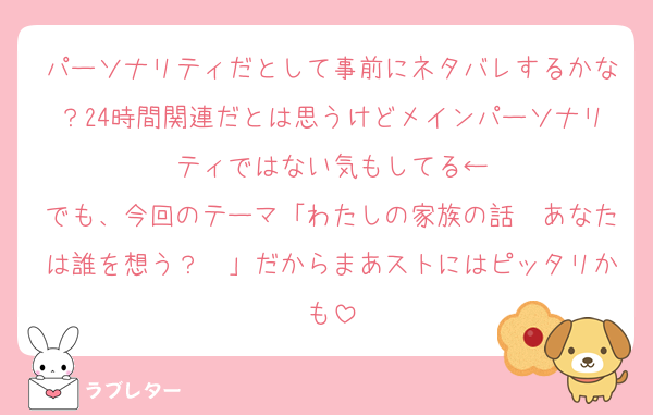 パーソナリティだとして事前にネタバレするかな？24時間関連だとは思うけどメインパーソナリティではない気もしてる←
でも、今回のテーマ「わたしの家族の話〜あなたは誰を想う？〜」だからまあストにはピッタリかも