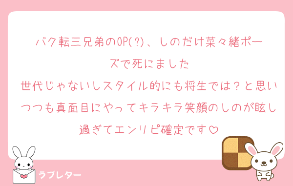 バク転三兄弟のOP(?)、しのだけ菜々緒ポーズで死にました
世代じゃないしスタイル的にも将生では？と思いつつも真面目にやってキラキラ笑顔のしのが眩し過ぎてエンリピ確定です