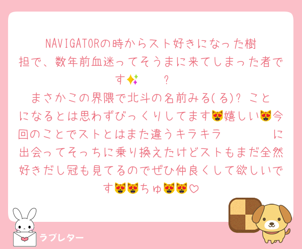 NAVIGATORの時からスト好きになった樹担で、数年前血迷ってそうまに来てしまった者です𝑶𝑴𝑮✨
まさかこの界隈で北斗の名前みる(る)⬅️ことになるとは思わずびっくりしてます😻嬉しい😻今回のことでストとはまた違うキラキラ𝑰𝑫𝑶𝑳に出会ってそっちに乗り換えたけどストもまだ全然好きだし冠も見てるのでぜひ仲良くして欲しいです😻😻ちゅ😻😻