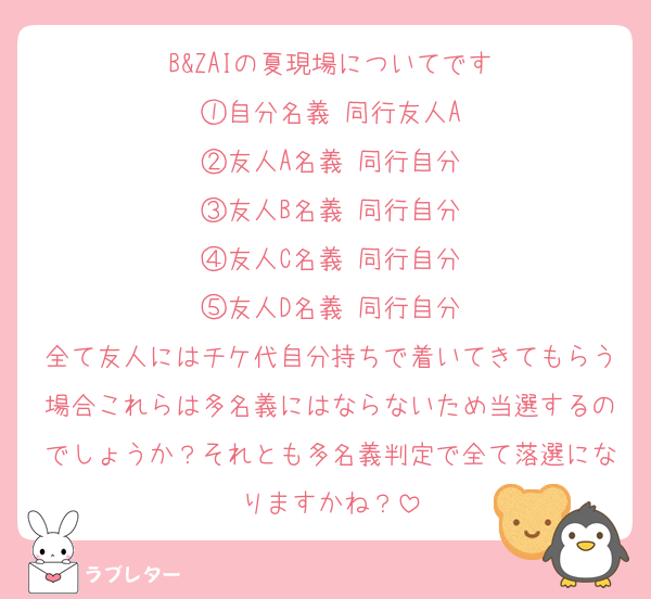 B&ZAIの夏現場についてです
①自分名義 同行友人A
②友人A名義 同行自分
③友人B名義 同行自分
④友人C名義 同行自分
⑤友人D名義 同行自分
全て友人にはチケ代自分持ちで着いてきてもらう場合これらは多名義にはならないため当選するのでしょうか？それとも多名義判定で全て落選になりますかね？