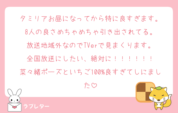 タミリアお昼になってから特に良すぎます。
8人の良さめちゃめちゃ引き出されてる。
放送地域外なのでTVerで見まくります。
全国放送にしたい、絶対に！！！！！！
菜々緒ポーズといちご100%良すぎてしにました