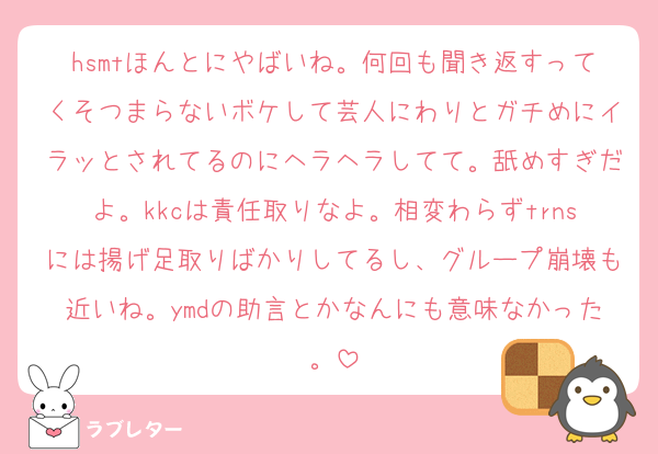 hsmtほんとにやばいね。何回も聞き返すってくそつまらないボケして芸人にわりとガチめにイラッとされてるのにヘラヘラしてて。舐めすぎだよ。kkcは責任取りなよ。相変わらずtrnsには揚げ足取りばかりしてるし、グループ崩壊も近いね。ymdの助言とかなんにも意味なかった。