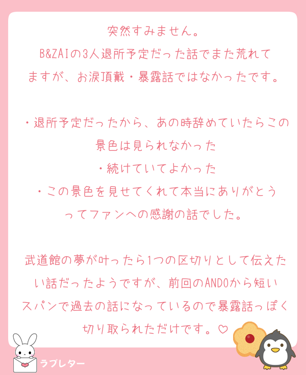 突然すみません。
B&ZAIの3人退所予定だった話でまた荒れてますが、お涙頂戴・暴露話ではなかったです。

・退所予定だったから、あの時辞めていたらこの景色は見られなかった
・続けていてよかった
・この景色を見せてくれて本当にありがとう
ってファンへの感謝の話でした。

武道館の夢が叶ったら1つの区切りとして伝えたい話だったようですが、前回のANDOから短いスパンで過去の話になっているので暴露話っぽく切り取られただけです。